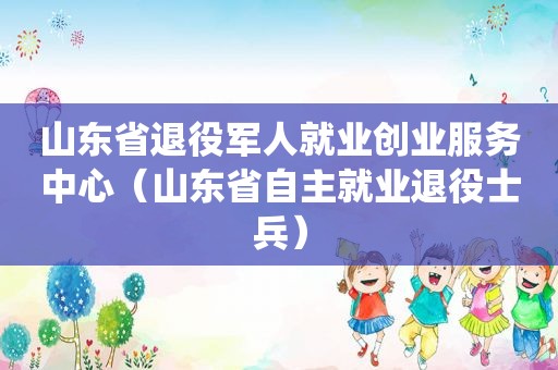 山东省退役军人就业创业服务中心（山东省自主就业退役士兵）