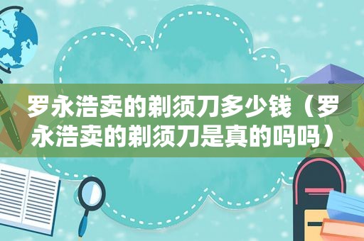 罗永浩卖的剃须刀多少钱（罗永浩卖的剃须刀是真的吗吗）