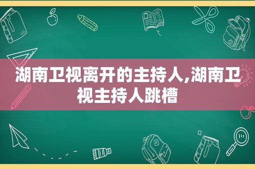 湖南卫视离开的主持人,湖南卫视主持人跳槽