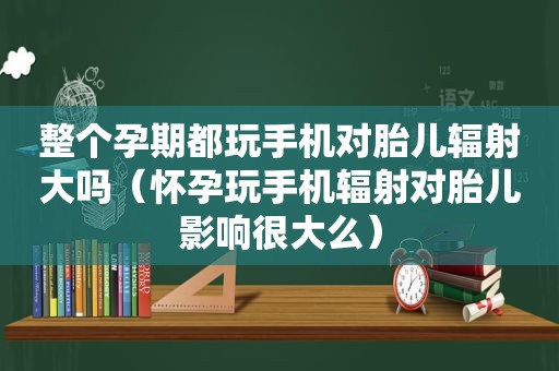 整个孕期都玩手机对胎儿辐射大吗（怀孕玩手机辐射对胎儿影响很大么）