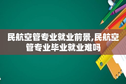 民航空管专业就业前景,民航空管专业毕业就业难吗