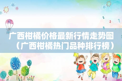 广西柑橘价格最新行情走势图（广西柑橘热门品种排行榜）