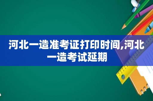 河北一造准考证打印时间,河北一造考试延期