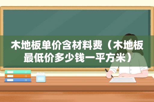 木地板单价含材料费（木地板最低价多少钱一平方米）