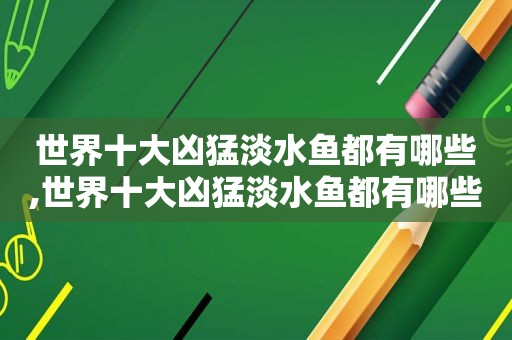 世界十大凶猛淡水鱼都有哪些,世界十大凶猛淡水鱼都有哪些图片