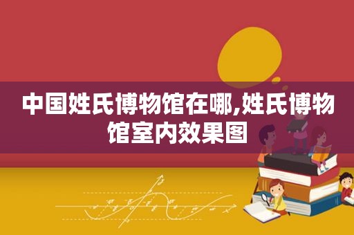 中国姓氏博物馆在哪,姓氏博物馆室内效果图