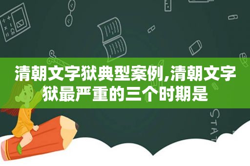 清朝文字狱典型案例,清朝文字狱最严重的三个时期是