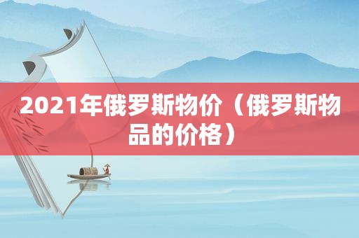 2021年俄罗斯物价（俄罗斯物品的价格）