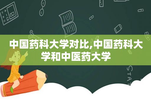 中国药科大学对比,中国药科大学和中医药大学