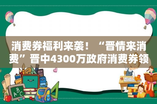 消费券福 *** 袭！“晋情来消费”晋中4300万 *** 消费券领取攻略