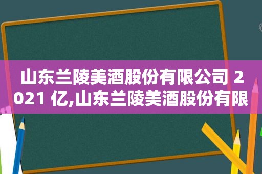 山东兰陵美酒股份有限公司 2021 亿,山东兰陵美酒股份有限公司 印象