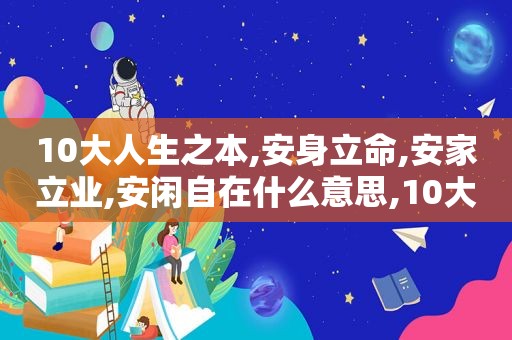 10大人生之本,安身立命,安家立业,安闲自在什么意思,10大人生之本,安身立命,安家立业,安闲自在的意思