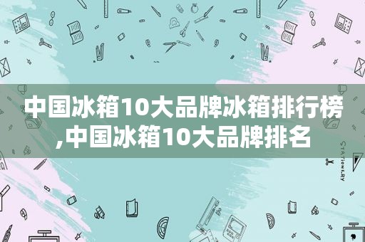 中国冰箱10大品牌冰箱排行榜,中国冰箱10大品牌排名