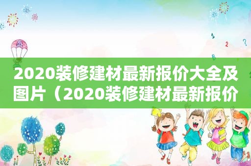 2020装修建材最新报价大全及图片（2020装修建材最新报价大全表）