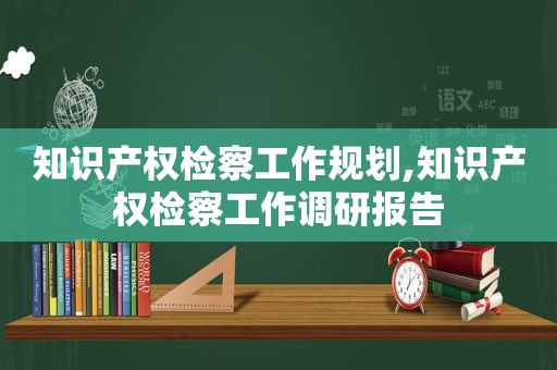 知识产权检察工作规划,知识产权检察工作调研报告