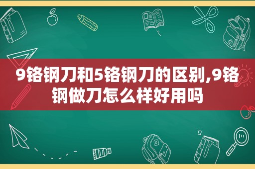 9铬钢刀和5铬钢刀的区别,9铬钢做刀怎么样好用吗