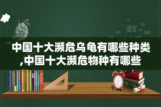 中国十大濒危乌龟有哪些种类,中国十大濒危物种有哪些