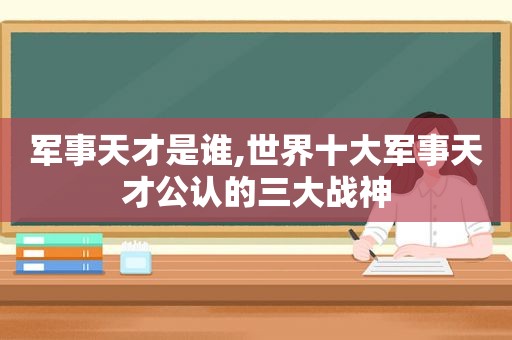 军事天才是谁,世界十大军事天才公认的三大战神