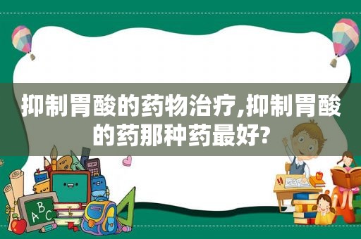 抑制胃酸的药物治疗,抑制胃酸的药那种药最好?