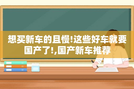 想买新车的且慢!这些好车就要国产了!,国产新车推荐