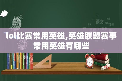 lol比赛常用英雄,英雄联盟赛事常用英雄有哪些