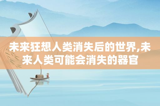 未来狂想人类消失后的世界,未来人类可能会消失的器官