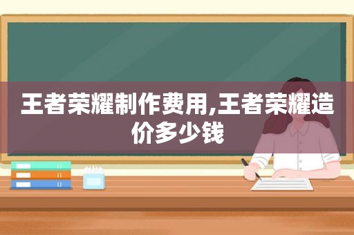 王者荣耀制作费用,王者荣耀造价多少钱