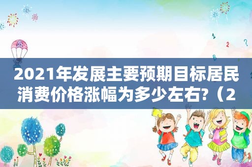 2021年发展主要预期目标居民消费价格涨幅为多少左右?（2021年发展主要预期目标居民消费价格涨幅是多少）