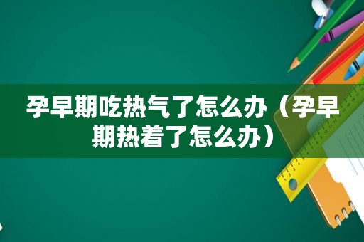 孕早期吃热气了怎么办（孕早期热着了怎么办）