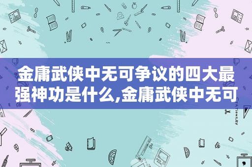 金庸武侠中无可争议的四大最强神功是什么,金庸武侠中无可争议的四大最强神功是谁