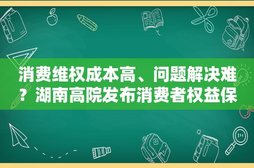 消费 *** 成本高、问题解决难？湖南高院发布消费者权益保护十大典型案例