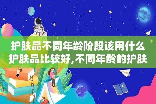 护肤品不同年龄阶段该用什么护肤品比较好,不同年龄的护肤品