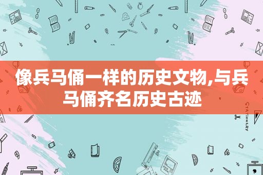 像兵马俑一样的历史文物,与兵马俑齐名历史古迹