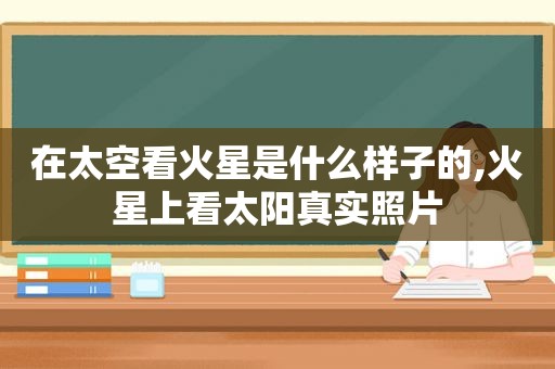 在太空看火星是什么样子的,火星上看太阳真实照片