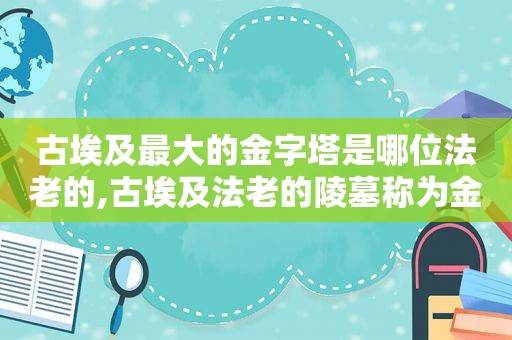 古埃及最大的金字塔是哪位法老的,古埃及法老的陵墓称为金字塔的原因