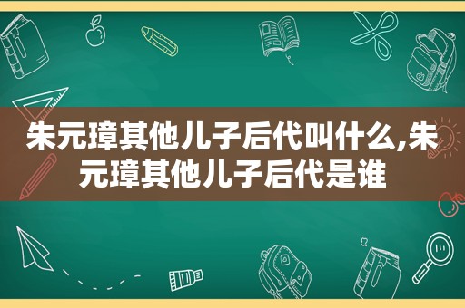 朱元璋其他儿子后代叫什么,朱元璋其他儿子后代是谁