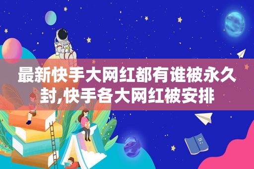 最新快手大网红都有谁被永久封,快手各大网红被安排