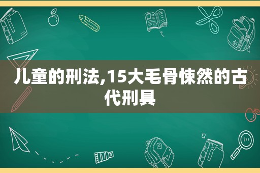 儿童的刑法,15大毛骨悚然的古代刑具