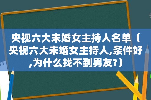 央视六大未婚女主持人名单（央视六大未婚女主持人,条件好,为什么找不到男友?）