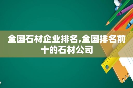 全国石材企业排名,全国排名前十的石材公司