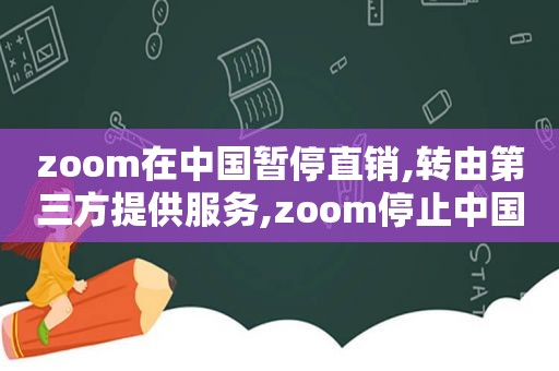 zoom在中国暂停直销,转由第三方提供服务,zoom停止中国用户注册