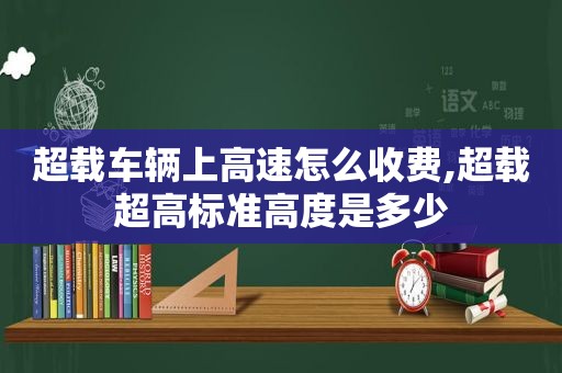 超载车辆上高速怎么收费,超载超高标准高度是多少