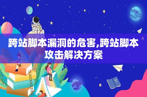 跨站脚本漏洞的危害,跨站脚本攻击解决方案