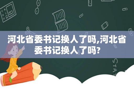 河北省委书记换人了吗,河北省委书记换人了吗?