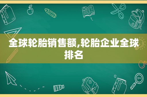 全球轮胎销售额,轮胎企业全球排名