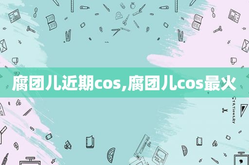 腐团儿近期cos,腐团儿cos最火