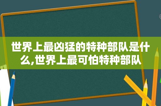 世界上最凶猛的特种部队是什么,世界上最可怕特种部队