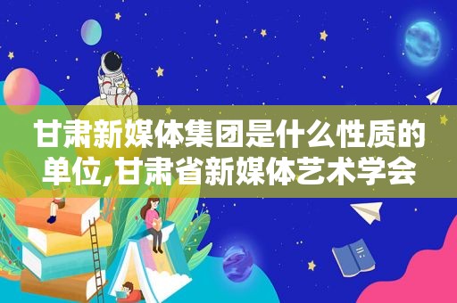 甘肃新媒体集团是什么性质的单位,甘肃省新媒体艺术学会