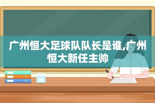 广州恒大足球队队长是谁,广州恒大新任主帅  第1张