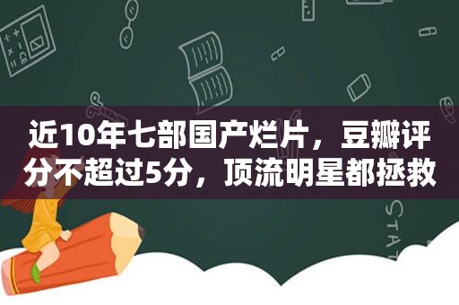 近10年七部国产烂片，豆瓣评分不超过5分，顶流明星都拯救不了